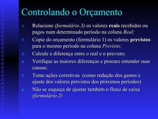Controlando o Orçamento
1.1. RelacioneRelacione (formulário 3)(formulário 3) os valoresos valores reaisreais recebidos ourecebidos ou
pagos num determinado período na colunapagos num determinado período na coluna Real;Real;
2.2. Copie do orçamento (formulário 1) os valoresCopie do orçamento (formulário 1) os valores previstosprevistos
para o mesmo período na colunapara o mesmo período na coluna Previsto;Previsto;
3.3. Calcule a diferença entre o real e o previsto;Calcule a diferença entre o real e o previsto;
4.4. Verifique as maiores diferenças e procure entender suasVerifique as maiores diferenças e procure entender suas
causas;causas;
5.5. Tome ações corretivas (como redução dos gastos eTome ações corretivas (como redução dos gastos e
ajuste dos valores previstos dos próximos períodos)ajuste dos valores previstos dos próximos períodos)
6.6. Não se esqueça de ajustar também o fluxo de caixaNão se esqueça de ajustar também o fluxo de caixa
(formulário 2)(formulário 2)
 