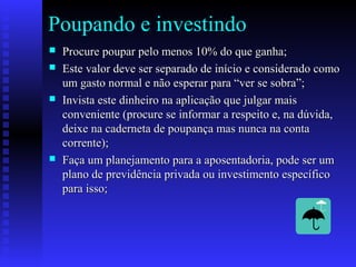 Poupando e investindo
 Procure poupar pelo menos 10% do que ganha;Procure poupar pelo menos 10% do que ganha;
 Este valor deve ser separado de início e considerado comoEste valor deve ser separado de início e considerado como
um gasto normal e não esperar para “ver se sobra”;um gasto normal e não esperar para “ver se sobra”;
 Invista este dinheiro na aplicação que julgar maisInvista este dinheiro na aplicação que julgar mais
conveniente (procure se informar a respeito e, na dúvida,conveniente (procure se informar a respeito e, na dúvida,
deixe na caderneta de poupança mas nunca na contadeixe na caderneta de poupança mas nunca na conta
corrente);corrente);
 Faça um planejamento para a aposentadoria, pode ser umFaça um planejamento para a aposentadoria, pode ser um
plano de previdência privada ou investimento específicoplano de previdência privada ou investimento específico
para isso;para isso;
 