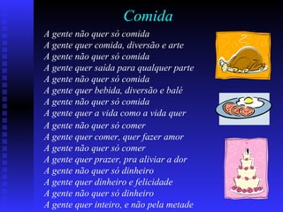 Comida
A gente não quer só comida
A gente quer comida, diversão e arte
A gente não quer só comida
A gente quer saída para qualquer parte
A gente não quer só comida
A gente quer bebida, diversão e balé
A gente não quer só comida
A gente quer a vida como a vida quer
A gente não quer só comer
A gente quer comer, quer fazer amor
A gente não quer só comer
A gente quer prazer, pra aliviar a dor
A gente não quer só dinheiro
A gente quer dinheiro e felicidade
A gente não quer só dinheiro
A gente quer inteiro, e não pela metade
 