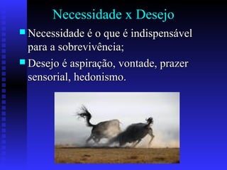 Necessidade x Desejo
 Necessidade é o que é indispensávelNecessidade é o que é indispensável
para a sobrevivência;para a sobrevivência;
 Desejo é aspiração, vontade, prazerDesejo é aspiração, vontade, prazer
sensorial, hedonismo.sensorial, hedonismo.
 