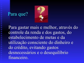 Para que?
Para gastar mais e melhor, através do
controle da renda e dos gastos, do
estabelecimento de metas e da
utilização consciente do dinheiro e
do crédito, evitando gastos
desnecessários e o desequilíbrio
financeiro.
 