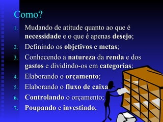 Como?
1.1. Mudando de atitude quanto ao que éMudando de atitude quanto ao que é
necessidadenecessidade e o que é apenase o que é apenas desejodesejo;;
2.2. Definindo osDefinindo os objetivosobjetivos ee metasmetas;;
3.3. Conhecendo aConhecendo a naturezanatureza dada rendarenda e dose dos
gastosgastos e dividindo-os eme dividindo-os em categoriascategorias;;
4.4. Elaborando oElaborando o orçamentoorçamento;;
5.5. Elaborando oElaborando o fluxo de caixafluxo de caixa;;
6.6. ControlandoControlando o orçamento;o orçamento;
7.7. PoupandoPoupando ee investindo.investindo.
 