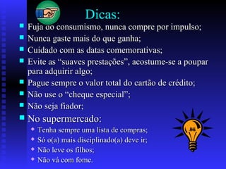Dicas:
 Fuja do consumismo, nunca compre por impulso;Fuja do consumismo, nunca compre por impulso;
 Nunca gaste mais do que ganha;Nunca gaste mais do que ganha;
 Cuidado com as datas comemorativas;Cuidado com as datas comemorativas;
 Evite as “suaves prestações”, acostume-se a pouparEvite as “suaves prestações”, acostume-se a poupar
para adquirir algo;para adquirir algo;
 Pague sempre o valor total do cartão de crédito;Pague sempre o valor total do cartão de crédito;
 Não use o “cheque especial”;Não use o “cheque especial”;
 Não seja fiador;Não seja fiador;
 No supermercado:No supermercado:
 Tenha sempre uma lista de compras;Tenha sempre uma lista de compras;
 Só o(a) mais disciplinado(a) deve ir;Só o(a) mais disciplinado(a) deve ir;
 Não leve os filhos;Não leve os filhos;
 Não vá com fome.Não vá com fome.
 
