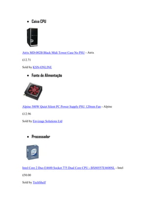 Caixa CPU
Atrix MD-002B Black Midi Tower Case No PSU - Atrix
£12.71
Sold by KSN-ONLINE
Fonte de Alimentação
Alpine 500W Quiet Silent PC Power Supply PSU 120mm Fan - Alpine
£12.96
Sold by Envizage Solutions Ltd
Processador
Intel Core 2 Duo E4600 Socket 775 Dual Core CPU - BX80557E4600SL - Intel
£50.00
Sold by TechShelf
 