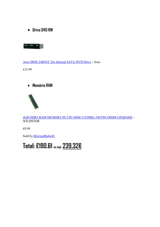 Drive DVD RW
Asus DRW-24B5ST 24x Internal SATA DVD Drive - Asus
£15.99
Memória RAM
4GB DDR3 RAM MEMORY PC3 PC10600 1333MHz 240 PIN DIMM UPGRADE -
WILDSTOR
£9.99
Sold by BitsAndBobs4U
Total: £190.61 ou seja 239.32€
 