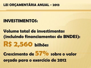 LEI ORÇAMENTÁRIA ANUAL - 2013



INVESTIMENTOS:

Volume total de investimentos
(incluindo financiamentos do BNDES):
R$ 2,560 bilhões
Crescimento de 57% sobre o valor
orçado para o exercício de 2012
 