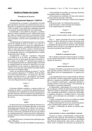 4668                                                     Diário da República, 1.ª série — N.º 200 — 18 de Outubro de 2011

          REGIÃO AUTÓNOMA DOS AÇORES                             c) Da qualidade dos produtos, da segurança alimentar,
                                                              da sanidade animal e saúde pública;
                Presidência do Governo                           d) Da protecção do ambiente, do bem-estar animal e
                                                              das boas práticas agrícolas e florestais;
                                                                 e) Da promoção de informação e difusão da divulgação
    Decreto Regulamentar Regional n.º 22/2011/A               agrária;
   Considerando que a actuação e o desempenho executado          f) Da preservação e do melhoramento genético;
pelos produtores açorianos na modernização das suas ex-          g) Da promoção e comercialização dos produtos;
plorações e na garantia de melhores níveis de produção têm       h) Da regularização dos mercados.
vindo a conduzir a uma significativa adaptação estrutural
e ao aumento da produtividade das suas explorações;                                     Artigo 3.º
   Considerando a necessidade de assegurar a continui-                              Natureza dos apoios
dade da evolução registada no sector, imprescindível para
que todos os agentes envolvidos se posicionem doutra             Os apoios a prestar podem incidir sobre as seguintes
forma perante as alterações da política agrícola comum,       áreas:
cuja orientação se destina mais à qualidade que à quan-
                                                                 Área 1 — apoios à prestação de serviços à actividade
tidade;
   Considerando que é fundamental apoiar o investimento,      agrícola, pecuária, florestal ou ao desenvolvimento rural;
através de medidas de apoio ao sector e que, para tal, é         Área 2 — apoios destinados ao reforço, sustentabilidade
essencial estabelecerem-se regras que regulamentem a          e integração dos agentes de uma cadeia de valor, designa-
atribuição desses apoios, nomeadamente definindo as áreas     damente através do apoio à investigação aplicada e ou à
sobre as quais estes incidem, a forma e formalização dos      inovação da produção agro-florestal.
mesmos, os beneficiários e condições de acesso, as despe-
sas consideradas elegíveis, o acompanhamento e controlo                                 Artigo 4.º
da aplicação desses apoios;                                                  Proibição de acumulação de apoios
   Considerando o Decreto Legislativo Regional
n.º 31/2008/A, de 25 de Julho, que estabelece o regime           São excluídos do presente regime de apoios os projec-
jurídico que fixa as bases gerais do desenvolvimento ru-      tos que tenham beneficiado ou sejam elegíveis em outros
ral, o qual, no seu artigo 27.º, determina que compete ao     regimes de incentivos.
Governo Regional promover a regulamentação necessária
ao estabelecimento de incentivos específicos ao sector,                                 Artigo 5.º
nomeadamente no que respeita às organizações de agri-                          Apoios à prestação de serviços
cultores e às acções que visem ganhos de produtividade e
acréscimos de competitividade;                                   Os apoios destinados à prestação de serviços à activi-
   Assim, em execução do disposto no artigo 27.º do De-       dade agrícola, pecuária, florestal ou ao desenvolvimento
creto Legislativo Regional n.º 31/2008/A, de 25 de Julho,     rural podem envolver, designadamente, os seguintes do-
e nos termos da alínea d) do n.º 1 do artigo 227.º da Cons-   mínios:
tituição e da alínea b) do n.º 1 do artigo 89.º do Estatuto      a) Acompanhamento técnico especializado no domínio
Político-Administrativo da Região Autónoma dos Açores,        agro-florestal, visando a organização e gestão da empresa
o Governo Regional decreta o seguinte:                        agrícola, a segurança no trabalho, a qualidade dos produ-
                                                              tos e a respectiva certificação, a segurança alimentar, a
                        Artigo 1.º                            sanidade animal e bem-estar animal, a diversificação de
                         Objecto                              actividades e a protecção ambiental;
                                                                 b) Organização e participação em eventos de forma-
   O presente diploma estabelece o regime jurídico da         ção, divulgação e difusão de informação no domínio agro-
atribuição de apoios a conceder pelo departamento go-         -florestal, visando a organização e gestão da empresa agrí-
vernamental com competência em matéria de agricultura,        cola, a qualidade dos produtos e a respectiva certificação,
pecuária, florestas e desenvolvimento rural destinados ao     a segurança alimentar, a sanidade animal e bem-estar
desenvolvimento destas actividades na Região Autónoma         animal, a diversificação de actividades e a protecção
dos Açores.                                                   ambiental;
                        Artigo 2.º                               c) Apoio e prestação de serviços no âmbito de estudos
                                                              de emparcelamento e de estruturação fundiária;
                          Âmbito
                                                                 d) Apoio à prestação de serviços no domínio da preser-
   Os apoios previstos no presente diploma destinam-se a      vação e melhoramento genético animal e vegetal;
financiar processos de investigação aplicada e ou inovação       e) Apoio à elaboração de planos de gestão agro-
da produção agro-florestal, com o objectivo de reforçar a     -florestal.
sustentabilidade e a integração dos agentes de uma cadeia
                                                                                        Artigo 6.º
de valor e, bem assim, à prestação de serviços que, directa
ou complementarmente, sejam necessários à agricultura,           Apoios destinados ao reforço, sustentabilidade e integração
pecuária, florestas e desenvolvimento rural, nomeadamente       Os apoios ao reforço, sustentabilidade e integração dos
no âmbito:
                                                              agentes de uma cadeia de valor destinam-se, designada-
  a) Da gestão técnica e económica das explorações agrí-      mente, à investigação aplicada e ou à inovação da produção
colas e florestais;                                           agro-florestal, promovendo, entre outros, o desenvolvi-
  b) Das condições de vida e de trabalho dos agricultores;    mento rural e incidindo nos domínios da protecção do
 