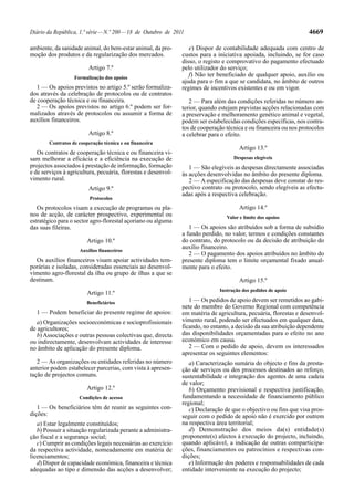 Diário da República, 1.ª série — N.º 200 — 18 de Outubro de 2011                                                   4669

ambiente, da sanidade animal, do bem-estar animal, da pro-        e) Dispor de contabilidade adequada com centro de
moção dos produtos e da regularização dos mercados.            custos para a iniciativa apoiada, incluindo, se for caso
                                                               disso, o registo e comprovativo do pagamento efectuado
                         Artigo 7.º                            pelo utilizador do serviço;
                   Formalização dos apoios
                                                                  f) Não ter beneficiado de qualquer apoio, auxílio ou
                                                               ajuda para o fim a que se candidata, no âmbito de outros
   1 — Os apoios previstos no artigo 5.º serão formaliza-      regimes de incentivos existentes e ou em vigor.
dos através da celebração de protocolos ou de contratos
de cooperação técnica e ou financeira.                            2 — Para além das condições referidas no número an-
   2 — Os apoios previstos no artigo 6.º podem ser for-        terior, quando estejam previstas acções relacionadas com
malizados através de protocolos ou assumir a forma de          a preservação e melhoramento genético animal e vegetal,
auxílios financeiros.                                          podem ser estabelecidas condições específicas, nos contra-
                                                               tos de cooperação técnica e ou financeira ou nos protocolos
                         Artigo 8.º                            a celebrar para o efeito.
        Contratos de cooperação técnica e ou financeira
                                                                                      Artigo 13.º
   Os contratos de cooperação técnica e ou financeira vi-
sam melhorar a eficácia e a eficiência na execução de                               Despesas elegíveis
projectos associados à prestação de informação, formação          1 — São elegíveis as despesas directamente associadas
e de serviços à agricultura, pecuária, florestas e desenvol-   às acções desenvolvidas no âmbito do presente diploma.
vimento rural.                                                    2 — A especificação das despesas deve constar do res-
                         Artigo 9.º                            pectivo contrato ou protocolo, sendo elegíveis as efectu-
                                                               adas após a respectiva celebração.
                          Protocolos
   Os protocolos visam a execução de programas ou pla-                                Artigo 14.º
nos de acção, de carácter prospectivo, experimental ou                           Valor e limite dos apoios
estratégico para o sector agro-florestal açoriano ou alguma
das suas fileiras.                                                1 — Os apoios são atribuídos sob a forma de subsídio
                                                               a fundo perdido, no valor, termos e condições constantes
                         Artigo 10.º                           do contrato, do protocolo ou da decisão de atribuição do
                                                               auxílio financeiro.
                     Auxílios financeiros
                                                                  2 — O pagamento dos apoios atribuídos no âmbito do
  Os auxílios financeiros visam apoiar actividades tem-        presente diploma tem o limite orçamental fixado anual-
porárias e isoladas, consideradas essenciais ao desenvol-      mente para o efeito.
vimento agro-florestal da ilha ou grupo de ilhas a que se
destinam.                                                                             Artigo 15.º
                                                                              Instrução dos pedidos de apoio
                         Artigo 11.º
                         Beneficiários                            1 — Os pedidos de apoio devem ser remetidos ao gabi-
                                                               nete do membro do Governo Regional com competência
  1 — Podem beneficiar do presente regime de apoios:           em matéria de agricultura, pecuária, florestas e desenvol-
   a) Organizações socioeconómicas e socioprofissionais        vimento rural, podendo ser efectuados em qualquer data,
de agricultores;                                               ficando, no entanto, a decisão da sua atribuição dependente
   b) Associações e outras pessoas colectivas que, directa     das disponibilidades orçamentadas para o efeito no ano
ou indirectamente, desenvolvam actividades de interesse        económico em causa.
no âmbito de aplicação do presente diploma.                       2 — Com o pedido de apoio, devem os interessados
                                                               apresentar os seguintes elementos:
   2 — As organizações ou entidades referidas no número           a) Caracterização sumária do objecto e fins da presta-
anterior podem estabelecer parcerias, com vista à apresen-     ção de serviços ou dos processos destinados ao reforço,
tação de projectos comuns.                                     sustentabilidade e integração dos agentes de uma cadeia
                                                               de valor;
                         Artigo 12.º                              b) Orçamento previsional e respectiva justificação,
                     Condições de acesso                       fundamentando a necessidade de financiamento público
                                                               regional;
   1 — Os beneficiários têm de reunir as seguintes con-           c) Declaração de que o objectivo ou fins que visa pros-
dições:                                                        seguir com o pedido de apoio não é exercido por outrem
   a) Estar legalmente constituídos;                           na respectiva área territorial;
   b) Possuir a situação regularizada perante a administra-       d) Demonstração dos meios da(s) entidade(s)
ção fiscal e a segurança social;                               proponente(s) afectos à execução do projecto, incluindo,
   c) Cumprir as condições legais necessárias ao exercício     quando aplicável, a indicação de outras comparticipa-
da respectiva actividade, nomeadamente em matéria de           ções, financiamentos ou patrocínios e respectivas con-
licenciamentos;                                                dições;
   d) Dispor de capacidade económica, financeira e técnica        e) Informação dos poderes e responsabilidades de cada
adequadas ao tipo e dimensão das acções a desenvolver;         entidade interveniente na execução do projecto;
 