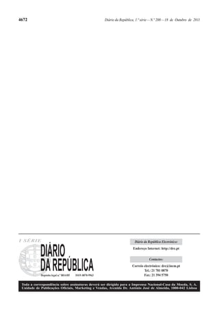 4672                                                      Diário da República, 1.ª série — N.º 200 — 18 de Outubro de 2011




I SÉRIE                                                                       Diário da República Electrónico:
                                                                             Endereço Internet: http://dre.pt

                                                                                        Contactos:
                                                                            Correio electrónico: dre@incm.pt
                                                                                    Tel.: 21 781 0870
            Depósito legal n.º 8814/85   ISSN 0870-9963                             Fax: 21 394 5750

 Toda a correspondência sobre assinaturas deverá ser dirigida para a Imprensa Nacional-Casa da Moeda, S. A.
 Unidade de Publicações Oficiais, Marketing e Vendas, Avenida Dr. António José de Almeida, 1000-042 Lisboa
 