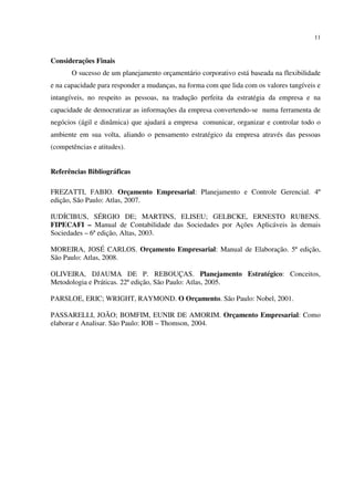 11
Considerações Finais
O sucesso de um planejamento orçamentário corporativo está baseada na flexibilidade
e na capacidade para responder a mudanças, na forma com que lida com os valores tangíveis e
intangíveis, no respeito as pessoas, na tradução perfeita da estratégia da empresa e na
capacidade de democratizar as informações da empresa convertendo-se numa ferramenta de
negócios (ágil e dinâmica) que ajudará a empresa comunicar, organizar e controlar todo o
ambiente em sua volta, aliando o pensamento estratégico da empresa através das pessoas
(competências e atitudes).
Referências Bibliográficas
FREZATTI, FABIO. Orçamento Empresarial: Planejamento e Controle Gerencial. 4º
edição, São Paulo: Atlas, 2007.
IUDÍCIBUS, SÉRGIO DE; MARTINS, ELISEU; GELBCKE, ERNESTO RUBENS.
FIPECAFI – Manual de Contabilidade das Sociedades por Ações Aplicáveis às demais
Sociedades – 6ª edição, Altas, 2003.
MOREIRA, JOSÉ CARLOS. Orçamento Empresarial: Manual de Elaboração. 5ª edição,
São Paulo: Atlas, 2008.
OLIVEIRA, DJAUMA DE P. REBOUÇAS. Planejamento Estratégico: Conceitos,
Metodologia e Práticas. 22ª edição, São Paulo: Atlas, 2005.
PARSLOE, ERIC; WRIGHT, RAYMOND. O Orçamento. São Paulo: Nobel, 2001.
PASSARELLI, JOÃO; BOMFIM, EUNIR DE AMORIM. Orçamento Empresarial: Como
elaborar e Analisar. São Paulo: IOB – Thomson, 2004.
 
