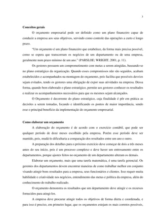 3
Conceitos gerais
O orçamento empresarial pode ser definido como um plano financeiro capaz de
conduzir a empresa aos seus objetivos, servindo como controle das operações a curto e longo
prazo.
“Um orçamento é um plano financeiro que estabelece, da forma mais precisa possível,
como se espera que transcorram os negócios de um departamento ou de uma empresa,
geralmente num prazo mínimo de um ano.” (PARSLOE; WRIGHT, 2001, p. 11).
Os gestores possuem um comprometimento com metas a serem atingidas, baseando-se
no plano estratégico da organização. Quando esses compromissos não são seguidos, acabam
estabelecidos e acompanhados na montagem do orçamento, pois facilita que possíveis desvios
sejam evitados, tendo os gestores uma obrigação de expor suas atividades na empresa. Dessa
forma, quando bem elaborado o plano estratégico, permite aos gestores conhecer os resultados
e realizar os acompanhamentos necessários para que os mesmos sejam alcançados.
O Orçamento é decorrente do plano estratégico, cuja finalidade é pôr em prática as
decisões a serem tomadas, focando e identificando os pontos de maior importância, sendo
esse o principal benefício da implementação do orçamento empresarial.
Como elaborar um orçamento
A elaboração do orçamento é de acordo com o exercício contábil, que pode ser
qualquer período de doze meses escolhido pela empresa. Porém esse período deve ser
mantido, pois, mudá-lo dificultaria a comparação dos resultados entre um ano e outro.
A preparação dos detalhes para o próximo exercício deve começar de dois a três meses
antes do seu início, pois é um processo complexo e deve haver um entrosamento entre os
departamentos, porque ajustes feitos no orçamento de um departamento alteram os demais.
Elaborar um orçamento, mais que uma tarefa matemática, é uma tarefa gerencial. Os
gerentes dos departamentos devem encontrar maneiras de como trabalhar melhor em conjunto
visando atingir bons resultados para a empresa, seus funcionários e clientes. Isso requer muita
habilidade e criatividade nos negócios, entendimento das metas e política da empresa, além do
conhecimento do trabalho realizado.
O orçamento demonstra os resultados que um departamento deve atingir e os recursos
fornecidos para atingi-los.
A empresa deve procurar atingir todos os objetivos de forma direta e coordenada, e
para isso é preciso, em primeiro lugar, que os orçamentos estejam os mais corretos possíveis,
 