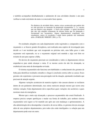 4
e também acompanhar detalhadamente o andamento de suas atividades durante o ano para
verificar se tudo está dentro da meta e se necessário fazer ajustes.
Na dinâmica da atividade diária, muitas coisas acontecerão que podem não
ter sido previstas no momento da preparação orçamentária. [...] e, mesmo
que um objetivo seja atingido – o lucro, por exemplo – é quase inevitável
que não seja atingido exatamente da mesma forma que foi planejada e
incorporada nos orçamentos. Alguns departamentos respeitarão seus
orçamentos, outros os excederão e ainda outros poderão sair totalmente
deles. (PARSLOE; WRIGHT, 2001, p. 35).
Os resultados atingidos em cada departamento serão registrados e comparados com o
orçamento e, se houver grande divergência, será realizada uma espécie de investigação para
decidir se é um incidente que será recuperado no próximo mês, uma falha grave e todo
orçamento será repensado, ou se o orçamento original será mantido e algo será feito no
restante do ano para superar a falha.
Os desvios do orçamento precisam ser considerados e todos os departamentos devem
empenhar-se para ainda alcançar a meta. E se mesmo assim ela não for alcançada, se
estabelecerá uma meta de desempenho revisada.
O sistema orçamentário não funciona sem habilidades e conhecimento dos gerentes de
linha para identificar resultados estranhos e chegar à conclusão correta sobre as causas. Esses
gerentes são experientes e possuem uma percepção real da situação, apontando resultados que
precisam de atenção urgente.
Algumas variações acontecem de maneira regular e não causam alarmes se oscilarem
dentro de um parâmetro determinado, mas outras merecem atenção mesmo que ocorra uma
mínima variação. Cada departamento deve especificar quais variações são aceitáveis e quais
mostram sinais de emergência.
Mesmo que a meta seja alcançada, o processo orçamentário não estará finalizado. A
empresa precisa sempre aperfeiçoar e mudar sua forma de trabalho, pois nenhum sistema
orçamentário será seguro se for mantido ano após ano sem mudanças e aprimoramentos. A
alta administração deve desempenhar o incentivo de novas idéias, os gerentes devem enxergar
além de seus próprios departamentos, pois todos eles estão interligados e a solução para um
departamento pode estar em outro.
 