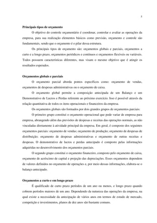 5
Principais tipos de orçamento
O objetivo do controle orçamentário é coordenar, controlar e avaliar as operações da
empresa, para sua realização elementos básicos como previsão, orçamento e controle são
fundamentais, sendo que o orçamento é o pilar dessa estrutura.
Os principais tipos de orçamento são: orçamentos globais e parciais, orçamentos a
curto e a longo prazo, orçamentos periódicos e contínuos e orçamentos flexíveis ou variáveis.
Todos possuem características diferentes, mas visam o mesmo objetivo que é atingir os
resultados esperados.
Orçamentos globais e parciais
O orçamento parcial aborda pontos específicos como: orçamento de vendas,
orçamentos de despesas administrativas ou o orçamento de caixa.
O orçamento global permite a composição antecipada de um Balanço e um
Demonstrativo de Lucros e Perdas referente ao próximo exercício. Isso é possível através da
relação quantitativa de todos os itens operacionais e financeiros da empresa.
Os orçamentos globais são formados por dois grandes grupos de orçamentos parciais:
O primeiro grupo constitui o orçamento operacional que pode variar de empresa para
empresa, abrangendo além das previsões de despesas e receitas das operações normais, as não
vinculadas diretamente à atividade principal da empresa. Em geral, é composto dos seguintes
orçamentos parciais: orçamento de vendas; orçamento de produção; orçamento de despesas de
distribuição; orçamento de despesas administrativas e orçamento de outras receitas e
despesas. O demonstrativo de lucros e perdas antecipado é composto pelas informações
adquiridas no desenvolvimento dos orçamentos parciais.
O segundo grupo constitui o orçamento financeiro, composto pelo orçamento de caixa,
orçamento de acréscimo de capital e projeção das depreciações. Esses orçamentos dependem
de valores definidos no orçamento de operações e, por meio dessas informações, elabora-se o
balanço antecipado.
Orçamentos a curto e em longo prazo
É qualificado de curto prazo períodos de um ano ou menos, e longo prazo quando
cobrem períodos maiores de um ano. Dependendo da natureza das operações da empresa, na
qual existe a necessidade da antecipação de vários anos em termos de estudo de mercado,
competição e investimentos, planos de dez anos são bastante comuns.
 