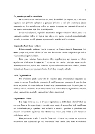 6
Orçamentos periódicos e contínuos
De acordo com as características do ramo de atividade da empresa, se existir certa
segurança nas previsões referentes a períodos próximos a um ano, costuma-se adotar
orçamentos do tipo periódico que podem ser anuais, semestrais, ou raramente trimestrais e
não podem ser alterados até o final de sua vigência.
No caso das empresas, cujo ramo de atividade não prevê situações futuras, adota-se o
orçamento contínuo onde a previsão é para três ou seis meses, ocorrendo uma atualização
mensal e permitindo modificações no orçamento não previsíveis até o momento.
Orçamentos flexíveis ou variáveis
Existem grandes variações entre o orçamento e o desempenho real da empresa. Isso
ocorre porque o orçamento é feito com base num determinado volume de operação que muitas
vezes difere das operações reais.
Para essas variações foram desenvolvidos procedimentos que ajustam os valores
orçados aos níveis reais de operação. O orçamento que contém, além dos valores totais,
informações unitárias para os itens variáveis, é qualificado como flexível ou variável, onde os
limites totais de despesas variam em função do nível de operações adotado.
Peças Orçamentárias
Um orçamento geral é composto das seguintes peças orçamentárias: orçamento de
vendas; orçamento de produção; orçamento de matérias primas; orçamento de mão de obra
direta; orçamento de custos indiretos de fabricação; orçamento do custo de produção e do
custo de vendas; orçamento de despesas comerciais e administrativas; orçamento do fluxo de
caixa; orçamento do resultado; orçamento do balanço patrimonial
Orçamento de vendas
É a etapa inicial de todo o processo orçamentário e pode afetar a lucratividade da
empresa. Trata-se de uma estimativa que determina quanto de um produto será vendido por
um determinado preço e período. Nas indústrias a natureza, qualidade e quantidade dos
produtos são definidas a partir de uma estimativa de vendas, que contém o fator básico das
projeções de lucros.
O orçamento de vendas é uma das fases mais críticas e importantes por apresentar
dificuldades bem acentuadas que são relacionadas com fatores como falta de estatística
 