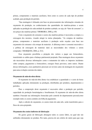 8
primas, componentes e materiais auxiliares, bem como os custos de cada tipo de produto
acabado, para produção do período.
“Sua montagem é efetuada com base no processamento das informações oriundas do
orçamento de produção, no conhecimento das quantidades de matérias-primas a serem
aplicadas na produção de cada unidade de produto acabado, ou seja, do “fator de consumo”, e
nos preços das matérias-primas.”(MOREIRA, 2008, p. 69)
Com o orçamento do consumo e custos das matérias-primas é necessária a compra e a
estocagem dos mesmos, visando atingir às metas planejadas. “As compras de matérias-
primas, componentes e materiais auxiliares à produção serão orçadas com base nos
orçamentos de consumo e de estoque de materiais. A diferença entre o consumo necessário e
a política de estocagem de materiais dará as necessidades dos volumes a serem
comprados.”(MARQUES, 2004, p. 212).
Esse orçamento possibilita a projeção dos valores a pagar aos fornecedores,
transferindo os saldos para o balanço patrimonial projetado. Para montagem desse orçamento
são necessárias diversas informações como o tratamento de todos os impostos incidentes
sobre compras, pagamentos a fornecedores, estoques finais previstos, entre outros. Diante
dessas informações, esses parâmetros precisam ser revistos antes da montagem do orçamento
para uma evolução coerente dos dados.
Orçamento de mão-de-obra direta
O orçamento de mão-de-obra direta visa estabelecer a quantidade e o custo de horas
trabalhadas aplicadas diretamente na produção, distribuídas por produtos, departamentos e
períodos.
Para a composição deste orçamento é necessário obter a produção por período,
capacidade de produção hora/máquina e hora/homem. O orçamento de mão-de-obra direta
também é baseado nas informações fornecidas pelo controle do departamento pessoal,como
exemplo todos os custos contidos em folha de pagamento.
Após o cálculo do orçamento, os custos totais de cada mês, serão transferidos para o
fluxo de caixa projetado.
Orçamento dos custos indiretos de fabricação
Os gastos gerais de fabricação abrangem todos os custos fabris, no qual não são
atribuídos diretamente no produto. Por tanto, precisa de um critério de rateio para que seja
 