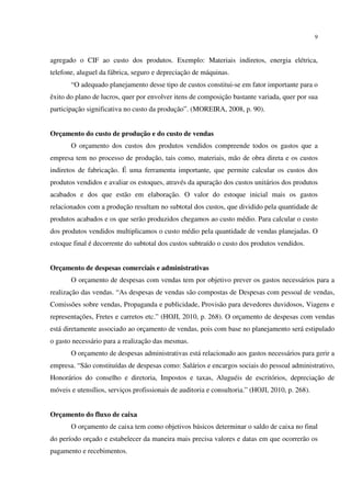 9
agregado o CIF ao custo dos produtos. Exemplo: Materiais indiretos, energia elétrica,
telefone, aluguel da fábrica, seguro e depreciação de máquinas.
“O adequado planejamento desse tipo de custos constitui-se em fator importante para o
êxito do plano de lucros, quer por envolver itens de composição bastante variada, quer por sua
participação significativa no custo da produção”. (MOREIRA, 2008, p. 90).
Orçamento do custo de produção e do custo de vendas
O orçamento dos custos dos produtos vendidos compreende todos os gastos que a
empresa tem no processo de produção, tais como, materiais, mão de obra direta e os custos
indiretos de fabricação. É uma ferramenta importante, que permite calcular os custos dos
produtos vendidos e avaliar os estoques, através da apuração dos custos unitários dos produtos
acabados e dos que estão em elaboração. O valor do estoque inicial mais os gastos
relacionados com a produção resultam no subtotal dos custos, que dividido pela quantidade de
produtos acabados e os que serão produzidos chegamos ao custo médio. Para calcular o custo
dos produtos vendidos multiplicamos o custo médio pela quantidade de vendas planejadas. O
estoque final é decorrente do subtotal dos custos subtraído o custo dos produtos vendidos.
Orçamento de despesas comerciais e administrativas
O orçamento de despesas com vendas tem por objetivo prever os gastos necessários para a
realização das vendas. “As despesas de vendas são compostas de Despesas com pessoal de vendas,
Comissões sobre vendas, Propaganda e publicidade, Provisão para devedores duvidosos, Viagens e
representações, Fretes e carretos etc.” (HOJI, 2010, p. 268). O orçamento de despesas com vendas
está diretamente associado ao orçamento de vendas, pois com base no planejamento será estipulado
o gasto necessário para a realização das mesmas.
O orçamento de despesas administrativas está relacionado aos gastos necessários para gerir a
empresa. “São constituídas de despesas como: Salários e encargos sociais do pessoal administrativo,
Honorários do conselho e diretoria, Impostos e taxas, Aluguéis de escritórios, depreciação de
móveis e utensílios, serviços profissionais de auditoria e consultoria.” (HOJI, 2010, p. 268).
Orçamento do fluxo de caixa
O orçamento de caixa tem como objetivos básicos determinar o saldo de caixa no final
do período orçado e estabelecer da maneira mais precisa valores e datas em que ocorrerão os
pagamento e recebimentos.
 