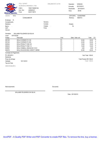 ALMEIDA & MIRANDA LTDA
Emissão:
Hora:
ORÇAMENTO 33194
CNPJ: 70001748000194
Insc. Est.: 240845331
Fone: 8233118074
20/10/2010
09:59
POLY SPORT VENDASOperador:
Impressão: 20/10/2010
Cliente:
Endereço:
Bairro:
CEP: Fone:
12345678909CPF/CNPJ:
. AL
Estado:
Cidade:
.
R.
.
Complemento: Número:
1012
Vendedor: WILLAMS FELIZARDO DA SILVA
CONSUMIDOR RG/Insc: ISENTO
Veículo:
Referênc: Contato:
Local: ESTOQUE
Código Descrição Valor unit. TotalQtde.Unid CV
005195 BOLA CORNER FS 100 1 4
0,00 X 0,00
32,9032,90PC
005194 BOLA CORNER FS 200 1 4
0,00 X 0,00
33,9033,90PC
000044 BOLA PENALTY INIC 08 1 4
0,00 X 0,00
18,9018,90PC
000243 BOLA PENALTY INIC 10 1 4
0,00 X 0,00
19,9019,90PC
005907 BOLA VINIBALL INICIACAO 10/12 1 4
0,00 X 0,00
9,909,90PC
000076 BOLA WILSON BSQ VARSITY MIRIM 1 4
0,00 X 0,00
22,9022,90PC
Condição de Pagamento
Referênte:
Em atenção à:
Prazo de entrega
Validade 19/11/2010
OBSERVAÇÕES:
Tipo de Frete
Atenciosamente
WILLAMS FELIZARDO DA SILVA
Total Produto R$ 138,40
De acordo:
.
Total: 138,40
Sub Total: 138,40
Data: 20/10/2010
AcroPDF - A Quality PDF Writer and PDF Converter to create PDF files. To remove the line, buy a license.
 