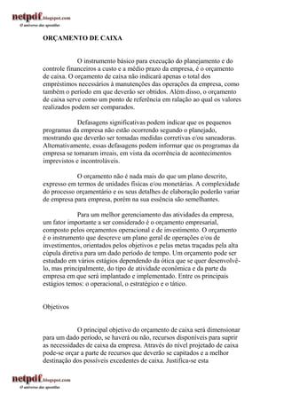 ORÇAMENTO DE CAIXA


             O instrumento básico para execução do planejamento e do
controle financeiros a custo e a médio prazo da empresa, é o orçamento
de caixa. O orçamento de caixa não indicará apenas o total dos
empréstimos necessários à manutenções das operações da empresa, como
também o período em que deverão ser obtidos. Além disso, o orçamento
de caixa serve como um ponto de referência em ralação ao qual os valores
realizados podem ser comparados.

             Defasagens significativas podem indicar que os pequenos
programas da empresa não estão ocorrendo segundo o planejado,
mostrando que deverão ser tomadas medidas corretivas e/ou saneadoras.
Alternativamente, essas defasagens podem informar que os programas da
empresa se tornaram irreais, em vista da ocorrência de acontecimentos
imprevistos e incontroláveis.

            O orçamento não é nada mais do que um plano descrito,
expresso em termos de unidades físicas e/ou monetárias. A complexidade
do processo orçamentário e os seus detalhes de elaboração poderão variar
de empresa para empresa, porém na sua essência são semelhantes.

             Para um melhor gerenciamento das atividades da empresa,
um fator importante a ser considerado é o orçamento empresarial,
composto pelos orçamentos operacional e de investimento. O orçamento
é o instrumento que descreve um plano geral de operações e/ou de
investimentos, orientados pelos objetivos e pelas metas traçadas pela alta
cúpula diretiva para um dado período de tempo. Um orçamento pode ser
estudado em vários estágios dependendo da ótica que se quer desenvolvê-
lo, mas principalmente, do tipo de atividade econômica e da parte da
empresa em que será implantado e implementado. Entre os principais
estágios temos: o operacional, o estratégico e o tático.


Objetivos


            O principal objetivo do orçamento de caixa será dimensionar
para um dado período, se haverá ou não, recursos disponíveis para suprir
as necessidades de caixa da empresa. Através do nível projetado de caixa
pode-se orçar a parte de recursos que deverão se capitados e a melhor
destinação dos possíveis excedentes de caixa. Justifica-se esta
 