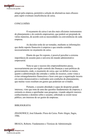 atingir pela empresa, permitirá a seleção de alternativas mais eficazes
para suprir eventuais insuficiências de caixa.


CONCLUSÕES


            O orçamento de caixa é um dos mais eficientes instrumentos
de planejamento e de controle empresariais, que poderá ser projetado de
várias maneiras, de acordo com as necessidades ou conveniências de cada
empresa.

            As decisões terão de ser tomadas, mediante as informações
que darão suporte financeiro à empresa e que estarão contidas
necessariamente no orçamento de caixa.

             Diante do que foi exposto, é possível perceber a extrema
importância do assunto para o universo do mundo administrativo
empresarial.

             Nota-se que o sucesso dos empreendimentos passa,
necessariamente por um rígido controle das finanças e suas políticas de
gerenciamento, onde, o orçamento de caixa, que vai definir os rumos,
quanto a administração das entradas e saídas de recursos, como vistas a
evitar estrangulamentos financeiros e fazer com que a organização incorra
em custos desnecessários e realizados sem condições de planejamento,
que muitas vezes resultam em gastos que poderiam ser evitados.

              Portanto, o assunto abordado é capaz de despertar grande
interesse, visto que trata de uma das questões fundamentais da empresa, e
estimula os alunos a aprofundar suas pesquisas, visando adquirir maiores
conhecimentos e domínio sobre o assunto, sobretudo se existir nesse
público, um interesse de ser gestor de empresas.


BIBLIOGRAFIA


ZDANOWICZ, José Eduardo. Fluxo de Caixa. Porto Alegre, Sagra,
1986.


BRAGA, Roberto. Fundamentos e Técnicas de Administração
 