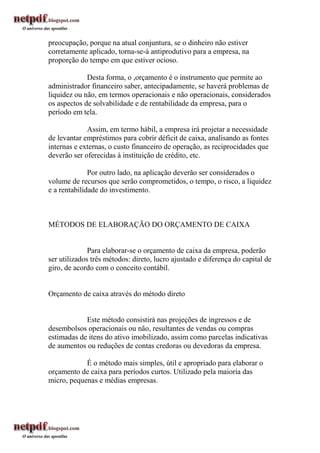 preocupação, porque na atual conjuntura, se o dinheiro não estiver
corretamente aplicado, torna-se-á antiprodutivo para a empresa, na
proporção do tempo em que estiver ocioso.

             Desta forma, o ,orçamento é o instrumento que permite ao
administrador financeiro saber, antecipadamente, se haverá problemas de
liquidez ou não, em termos operacionais e não operacionais, considerados
os aspectos de solvabilidade e de rentabilidade da empresa, para o
período em tela.

             Assim, em termo hábil, a empresa irá projetar a necessidade
de levantar empréstimos para cobrir déficit de caixa, analisando as fontes
internas e externas, o custo financeiro de operação, as reciprocidades que
deverão ser oferecidas à instituição de crédito, etc.

              Por outro lado, na aplicação deverão ser considerados o
volume de recursos que serão comprometidos, o tempo, o risco, a liquidez
e a rentabilidade do investimento.



MÉTODOS DE ELABORAÇÃO DO ORÇAMENTO DE CAIXA


              Para elaborar-se o orçamento de caixa da empresa, poderão
ser utilizados três métodos: direto, lucro ajustado e diferença do capital de
giro, de acordo com o conceito contábil.


Orçamento de caixa através do método direto


            Este método consistirá nas projeções de ingressos e de
desembolsos operacionais ou não, resultantes de vendas ou compras
estimadas de itens do ativo imobilizado, assim como parcelas indicativas
de aumentos ou reduções de contas credoras ou devedoras da empresa.

            É o método mais simples, útil e apropriado para elaborar o
orçamento de caixa para períodos curtos. Utilizado pela maioria das
micro, pequenas e médias empresas.
 