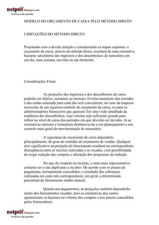 MODELO DO ORÇAMENTO DE CAIXA PELO MÉTODO DIRETO


LIMITAÇÕES DO MÉTODO DIRETO


Projetando com a devida atenção e considerando as etapas expostas, o
orçamento de caixa, através do método direto, resultará de uma estimativa
bastante satisfatória dos ingressos e dos desembolsos de numerário em
um dia, uma semana, um mês ou um tremestre.




Considerações Finais


              As projeções dos ingressos e dos desembolsos de caixa
poderão ser diários, semanais ou mensais. O relacionamento das entradas
e das saídas estimada para cada dia será conveniente, no caso da empresa
necessitar de um rigoroso controle do orçamento de caixa, ou para os
administradores financeiros que queiram Ter uma visão detalhada da
tendência dos desembolsos, cujo volume seja suficiente grande para
influir no nível de caixa dos períodos em que deverão ser devidos. Já as
estimativas mensais e trimestrais destinar-se-ão a um planejamento e um
controle mais geral da movimentação de numerário.

              A segurança do orçamento de caixa dependerá,
principalmente, do grau de exatidão do orçamento de vendas. Qualquer
erro significativo na projeção do faturamento resultará na correspondente
discrepância entre as receitas realizadas e as orçadas, com possibilidade
de exigir redução das compras e alteração dos programas de redução.

             No que diz respeito às receitas, o item mais representativo
costuma ser o das duplicatas a receber. De acordo com os prazos de
pagamento, normalmente concedidos, o resultado das cobranças
realizadas em cada mês correspondente, em geral, a determinado
percentual de faturamento médio mensal.

             Quanto aos pagamentos, as projeções também dependerão
muito dos faturamentos orçados, pois as estimativas dos custos
operacionais se baseiam no volume das compras e nos prazos concedidos
pelos fornecedores.
 