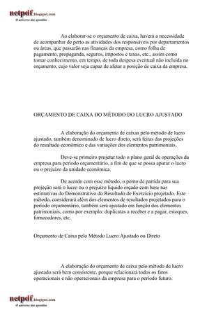 Ao elaborar-se o orçamento de caixa, haverá a necessidade
de acompanhar de perto as atividades dos responsáveis por departamentos
ou áreas, que passarão nas finanças da empresa, como folha de
pagamento, propaganda, seguros, impostos e taxas, etc., assim como
tomar conhecimento, em tempo, de toda despesa eventual não incluída no
orçamento, cujo valor seja capaz de afetar a posição de caixa da empresa.




ORÇAMENTO DE CAIXA DO MÉTODO DO LUCRO AJUSTADO


             A elaboração do orçamento de caixas pelo método de lucro
ajustado, também denominado de lucro direto, será feitas das projeções
do resultado econômico e das variações dos elementos patrimoniais.

             Deve-se primeiro projetar todo o plano geral de operações da
empresa para período orçamentário, a fim de que se possa apurar o lucro
ou o prejuízo da unidade econômica.

             De acordo com esse método, o ponto de partida para sua
projeção será o lucro ou o prejuízo líquido orçado com base nas
estimativas do Demonstrativo do Resultado de Exercício projetado. Este
método, considerará além dos elementos de resultados projetados para o
período orçamentário, também será ajustado em função dos elementos
patrimoniais, como por exemplo: duplicatas a receber e a pagar, estoques,
fornecedores, etc.


Orçamento de Caixa pelo Método Lucro Ajustado ou Direto




             A elaboração do orçamento de caixa pelo método de lucro
ajustado será bem consistente, porque relacionará todos os fatos
operacionais e não operacionais da empresa para o período futuro.
 