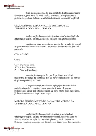Será mais abrangente do que o método direto anteriormente
apresentado, pois parte do lucro líquido projetado da empresa para o
período e englobará todas as atividades do sistema orçamentário global.


ORÇAMENTO DE CAIXA ATRAVÉS DO MÉTODO DA
DIFERENÇA DO CAPITAL DE GIRO


             A elaboração do orçamento de caixa através do método da
diferença do capital de giro, desdobrar-se-á em duas etapas distintas.

             A primeira etapa consistirá no calculo da variação do capital
de giro através do conceito contábil, do período encerrado e do período
projetado.

CG = AC - PC

Onde:

CG = Capital de Giro;
AC = Ativo Circulante;
PC = Passivo Circulante.

             A variação do capital de giro do período, será obtida
mediante a diferença de capital de giro do período projetado e do capital
de giro do período encerrado.

             A segunda etapa, relacionará a projeção do lucro ou do
prejuízo do período projetado, com as variações dos elementos
patrimoniais, desde que estas não sejam de curto prazo, pois, neste caso,
já foram consideradas na primeira etapa.


MODELO DE ORÇAMENTO DE CAIXA PELO MÉTODO DA
DIFERENÇA DO CAPITAL DE GIRO



             A elaboração do orçamento de caixa pelo método da
diferença do capital de giro é bastante interessante, pois considera em
suas projeções a variação do capital de giro na primeira etapa e na
Segunda relaciona ingressos e os desembolsos decorrentes dos elementos
 