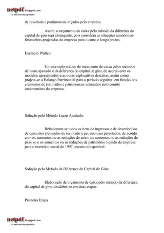 de resultado e patrimoniais orçados pela empresa.

              Assim, o orçamento de caixa pelo método da diferença do
capital de giro será abrangente, pois considera as situações econômico-
financeiras projetadas da empresa para o curto e longo prazos.


Exemplo Prático


             Um exemplo prático de orçamento de caixa pelos métodos
de lucro ajustado e da diferença do capital de giro, de acordo com os
modelos apresentados e as notas explicativas descritas, assim como
projeta-se o Balanço Patrimonial para o período seguinte, em função dos
elementos de resultados e patrimoniais estimados pelo comitê
orçamentário da empresa.




Solução pelo Método Lucro Ajustado:


             Relacionam-se todos os itens de ingressos e de desembolsos
de caixa dos elementos de resultado e patrimoniais projetados, de acordo
com os aumentos ou as reduções de ativo, os aumentos ou as reduções de
passivo e os aumentos ou as reduções de patrimônio líquido da empresa
para o exercício social de 1997, exceto o disponível.




Solução pelo Método da Diferença de Capital de Giro:


             Elaboração de orçamento de caixa pelo método da diferença
do capital de giro, desdobra-se em duas etapas:


Primeira Etapa
 