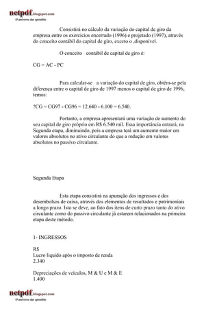 Consistirá no cálculo da variação do capital de giro da
empresa entre os exercícios encerrado (1996) e projetado (1997), através
do conceito contábil do capital de giro, exceto o ,disponível.

             O conceito contábil de capital de giro é:

CG = AC - PC


             Para calcular-se a variação do capital de giro, obtém-se pela
diferença entre o capital de giro de 1997 menos o capital de giro de 1996,
temos:

?CG = CG97 - CG96 = 12.640 - 6.100 = 6.540.

             Portanto, a empresa apresentará uma variação de aumento do
seu capital de giro próprio em R$ 6.540 mil. Essa importância entrará, na
Segunda etapa, diminuindo, pois a empresa terá um aumento maior em
valores absolutos no ativo circulante do que a redução em valores
absolutos no passivo circulante.




Segunda Etapa


             Esta etapa consistirá na apuração dos ingressos e dos
desembolsos de caixa, através dos elementos de resultados e patrimoniais
a longo prazo. Isto se deve, ao fato dos itens de curto prazo tanto do ativo
circulante como do passivo circulante já estarem relacionados na primeira
etapa deste método.


1- INGRESSOS

R$
Lucro líquido após o imposto de renda
2.340

Depreciações de veículos, M & U e M & E
1.400
 