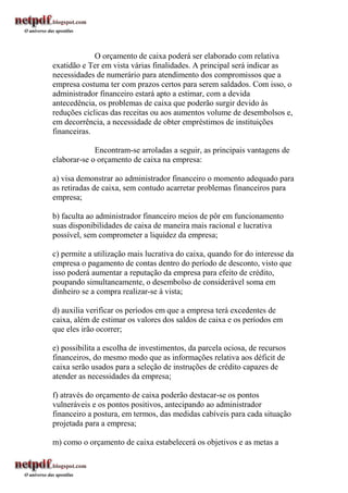 O orçamento de caixa poderá ser elaborado com relativa
exatidão e Ter em vista várias finalidades. A principal será indicar as
necessidades de numerário para atendimento dos compromissos que a
empresa costuma ter com prazos certos para serem saldados. Com isso, o
administrador financeiro estará apto a estimar, com a devida
antecedência, os problemas de caixa que poderão surgir devido às
reduções cíclicas das receitas ou aos aumentos volume de desembolsos e,
em decorrência, a necessidade de obter empréstimos de instituições
financeiras.

             Encontram-se arroladas a seguir, as principais vantagens de
elaborar-se o orçamento de caixa na empresa:

a) visa demonstrar ao administrador financeiro o momento adequado para
as retiradas de caixa, sem contudo acarretar problemas financeiros para
empresa;

b) faculta ao administrador financeiro meios de pôr em funcionamento
suas disponibilidades de caixa de maneira mais racional e lucrativa
possível, sem comprometer a liquidez da empresa;

c) permite a utilização mais lucrativa do caixa, quando for do interesse da
empresa o pagamento de contas dentro do período de desconto, visto que
isso poderá aumentar a reputação da empresa para efeito de crédito,
poupando simultaneamente, o desembolso de considerável soma em
dinheiro se a compra realizar-se à vista;

d) auxilia verificar os períodos em que a empresa terá excedentes de
caixa, além de estimar os valores dos saldos de caixa e os períodos em
que eles irão ocorrer;

e) possibilita a escolha de investimentos, da parcela ociosa, de recursos
financeiros, do mesmo modo que as informações relativa aos déficit de
caixa serão usados para a seleção de instruções de crédito capazes de
atender as necessidades da empresa;

f) através do orçamento de caixa poderão destacar-se os pontos
vulneráveis e os pontos positivos, antecipando ao administrador
financeiro a postura, em termos, das medidas cabíveis para cada situação
projetada para a empresa;

m) como o orçamento de caixa estabelecerá os objetivos e as metas a
 