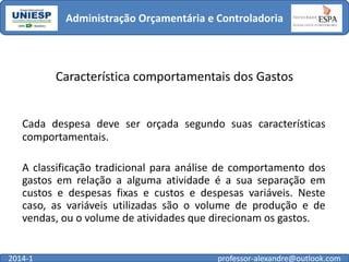 Administração Orçamentária e Controladoria

Característica comportamentais dos Gastos

Cada despesa deve ser orçada segundo suas características
comportamentais.
A classificação tradicional para análise de comportamento dos
gastos em relação a alguma atividade é a sua separação em
custos e despesas fixas e custos e despesas variáveis. Neste
caso, as variáveis utilizadas são o volume de produção e de
vendas, ou o volume de atividades que direcionam os gastos.

2014-1

professor-alexandre@outlook.com

 