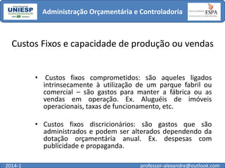 Administração Orçamentária e Controladoria

Custos Fixos e capacidade de produção ou vendas
•

Custos fixos comprometidos: são aqueles ligados
intrinsecamente à utilização de um parque fabril ou
comercial – são gastos para manter a fábrica ou as
vendas em operação. Ex. Aluguéis de imóveis
operacionais, taxas de funcionamento, etc.

• Custos fixos discricionários: são gastos que são
administrados e podem ser alterados dependendo da
dotação orçamentária anual. Ex. despesas com
publicidade e propaganda.
2014-1

professor-alexandre@outlook.com

 