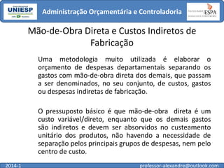Administração Orçamentária e Controladoria

Mão-de-Obra Direta e Custos Indiretos de
Fabricação
Uma metodologia muito utilizada é elaborar o
orçamento de despesas departamentais separando os
gastos com mão-de-obra direta dos demais, que passam
a ser denominados, no seu conjunto, de custos, gastos
ou despesas indiretas de fabricação.

O pressuposto básico é que mão-de-obra direta é um
custo variável/direto, enquanto que os demais gastos
são indiretos e devem ser absorvidos no custeamento
unitário dos produtos, não havendo a necessidade de
separação pelos principais grupos de despesas, nem pelo
centro de custo.
2014-1

professor-alexandre@outlook.com

 