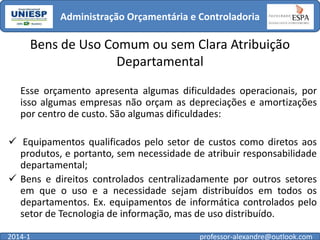Administração Orçamentária e Controladoria

Bens de Uso Comum ou sem Clara Atribuição
Departamental
Esse orçamento apresenta algumas dificuldades operacionais, por
isso algumas empresas não orçam as depreciações e amortizações
por centro de custo. São algumas dificuldades:
 Equipamentos qualificados pelo setor de custos como diretos aos
produtos, e portanto, sem necessidade de atribuir responsabilidade
departamental;
 Bens e direitos controlados centralizadamente por outros setores
em que o uso e a necessidade sejam distribuídos em todos os
departamentos. Ex. equipamentos de informática controlados pelo
setor de Tecnologia de informação, mas de uso distribuído.
2014-1

professor-alexandre@outlook.com

 