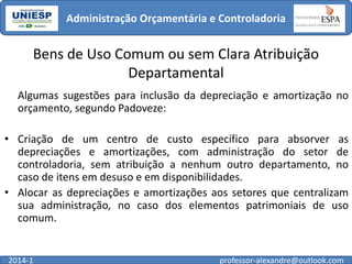 Administração Orçamentária e Controladoria

Bens de Uso Comum ou sem Clara Atribuição
Departamental
Algumas sugestões para inclusão da depreciação e amortização no
orçamento, segundo Padoveze:

• Criação de um centro de custo específico para absorver as
depreciações e amortizações, com administração do setor de
controladoria, sem atribuição a nenhum outro departamento, no
caso de itens em desuso e em disponibilidades.
• Alocar as depreciações e amortizações aos setores que centralizam
sua administração, no caso dos elementos patrimoniais de uso
comum.

2014-1

professor-alexandre@outlook.com

 
