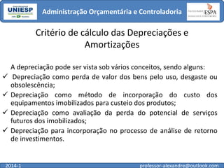 Administração Orçamentária e Controladoria

Critério de cálculo das Depreciações e
Amortizações





A depreciação pode ser vista sob vários conceitos, sendo alguns:
Depreciação como perda de valor dos bens pelo uso, desgaste ou
obsolescência;
Depreciação como método de incorporação do custo dos
equipamentos imobilizados para custeio dos produtos;
Depreciação como avaliação da perda do potencial de serviços
futuros dos imobilizados;
Depreciação para incorporação no processo de análise de retorno
de investimentos.

2014-1

professor-alexandre@outlook.com

 