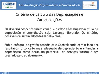 Administração Orçamentária e Controladoria

Critério de cálculo das Depreciações e
Amortizações
Os diversos conceitos fazem com que o valor a ser lançado a titulo de
depreciação e amortização seja bastante discutido. Os critérios
possíveis de serem adotados são diversos.
Sob o enfoque de gestão econômica e Controladoria com o foco em
resultados, o conceito mais adequado de depreciação é entender a
depreciação como perda do potencial de serviços futuros a ser
prestado pelo equipamento.

2014-1

professor-alexandre@outlook.com

 