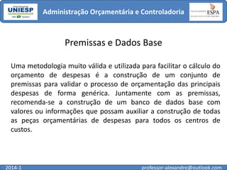 Administração Orçamentária e Controladoria

Premissas e Dados Base
Uma metodologia muito válida e utilizada para facilitar o cálculo do
orçamento de despesas é a construção de um conjunto de
premissas para validar o processo de orçamentação das principais
despesas de forma genérica. Juntamente com as premissas,
recomenda-se a construção de um banco de dados base com
valores ou informações que possam auxiliar a construção de todas
as peças orçamentárias de despesas para todos os centros de
custos.

2014-1

professor-alexandre@outlook.com

 