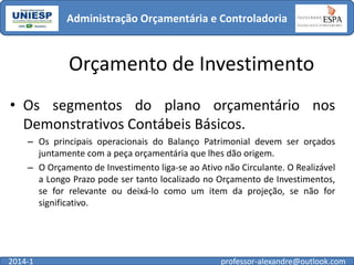 Administração Orçamentária e Controladoria

Orçamento de Investimento
• Os segmentos do plano orçamentário nos
Demonstrativos Contábeis Básicos.
– Os principais operacionais do Balanço Patrimonial devem ser orçados
juntamente com a peça orçamentária que lhes dão origem.
– O Orçamento de Investimento liga-se ao Ativo não Circulante. O Realizável
a Longo Prazo pode ser tanto localizado no Orçamento de Investimentos,
se for relevante ou deixá-lo como um item da projeção, se não for
significativo.

2014-1

professor-alexandre@outlook.com

 