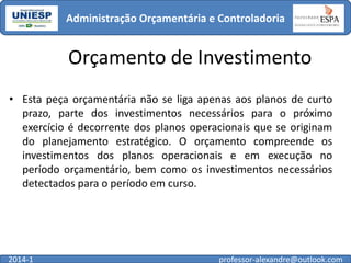 Administração Orçamentária e Controladoria

Orçamento de Investimento
• Esta peça orçamentária não se liga apenas aos planos de curto
prazo, parte dos investimentos necessários para o próximo
exercício é decorrente dos planos operacionais que se originam
do planejamento estratégico. O orçamento compreende os
investimentos dos planos operacionais e em execução no
período orçamentário, bem como os investimentos necessários
detectados para o período em curso.

2014-1

professor-alexandre@outlook.com

 