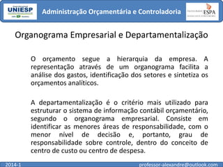 Administração Orçamentária e Controladoria

Organograma Empresarial e Departamentalização
O orçamento segue a hierarquia da empresa. A
representação através de um organograma facilita a
análise dos gastos, identificação dos setores e sintetiza os
orçamentos analíticos.
A departamentalização é o critério mais utilizado para
estruturar o sistema de informação contábil orçamentário,
segundo o organograma empresarial. Consiste em
identificar as menores áreas de responsabilidade, com o
menor nível de decisão e, portanto, grau de
responsabilidade sobre controle, dentro do conceito de
centro de custo ou centro de despesa.
2014-1

professor-alexandre@outlook.com

 