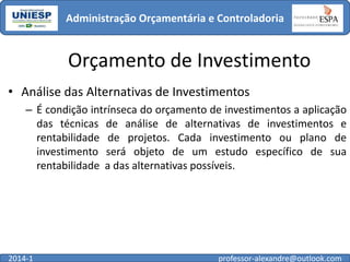 Administração Orçamentária e Controladoria

Orçamento de Investimento
• Análise das Alternativas de Investimentos
– É condição intrínseca do orçamento de investimentos a aplicação
das técnicas de análise de alternativas de investimentos e
rentabilidade de projetos. Cada investimento ou plano de
investimento será objeto de um estudo específico de sua
rentabilidade a das alternativas possíveis.

2014-1

professor-alexandre@outlook.com

 
