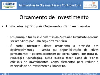 Administração Orçamentária e Controladoria

Orçamento de Investimento
• Finalidades e principais Orçamentos de Investimentos
– Em principio todos os elementos do Ativo não Circulante deverão
ser atendidos por uma peça orçamentária.
– É parte integrante deste orçamento a previsão dos
desinvestimentos – venda ou disponibilização de ativos
permanentes – podem acontecer de forma natural por troca ou
renovação tecnológica, como podem fazer parte de planos
originais de investimentos, como elementos para reduzir a
necessidade de investimentos financeiro.
2014-1

professor-alexandre@outlook.com

 