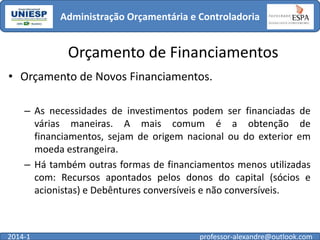 Administração Orçamentária e Controladoria

Orçamento de Financiamentos
• Orçamento de Novos Financiamentos.
– As necessidades de investimentos podem ser financiadas de
várias maneiras. A mais comum é a obtenção de
financiamentos, sejam de origem nacional ou do exterior em
moeda estrangeira.
– Há também outras formas de financiamentos menos utilizadas
com: Recursos apontados pelos donos do capital (sócios e
acionistas) e Debêntures conversíveis e não conversíveis.

2014-1

professor-alexandre@outlook.com

 