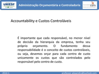 Administração Orçamentária e Controladoria

Accountability e Custos Controláveis

É importante que cada responsável, no menor nível
de decisão da hierarquia da empresa, tenha seu
próprio
orçamento.
O
fundamento
dessa
responsabilidade é o conceito de custos controláveis,
ou seja, devemos orçar para cada centro de custo
unicamente os custos que são controlados pelo
responsável pelo centro de custo.

2014-1

professor-alexandre@outlook.com

 