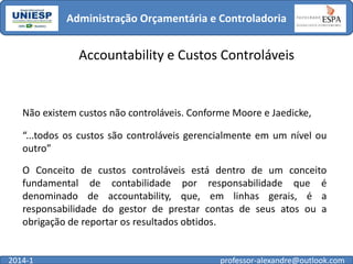 Administração Orçamentária e Controladoria

Accountability e Custos Controláveis

Não existem custos não controláveis. Conforme Moore e Jaedicke,
“...todos os custos são controláveis gerencialmente em um nível ou
outro”
O Conceito de custos controláveis está dentro de um conceito
fundamental de contabilidade por responsabilidade que é
denominado de accountability, que, em linhas gerais, é a
responsabilidade do gestor de prestar contas de seus atos ou a
obrigação de reportar os resultados obtidos.

2014-1

professor-alexandre@outlook.com

 