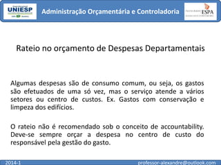 Administração Orçamentária e Controladoria

Rateio no orçamento de Despesas Departamentais

Algumas despesas são de consumo comum, ou seja, os gastos
são efetuados de uma só vez, mas o serviço atende a vários
setores ou centro de custos. Ex. Gastos com conservação e
limpeza dos edifícios.
O rateio não é recomendado sob o conceito de accountability.
Deve-se sempre orçar a despesa no centro de custo do
responsável pela gestão do gasto.
2014-1

professor-alexandre@outlook.com

 