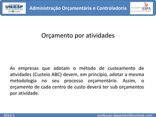 Administração Orçamentária e Controladoria

Orçamento por atividades

As empresas que adotam o método de custeamento de
atividades (Custeio ABC) devem, em princípio, adotar a mesma
metodologia no seu processo orçamentário. Assim, o
orçamento de cada centro de custo deverá ter sub orçamentos
por atividade.

2014-1

professor-alexandre@outlook.com

 