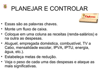 PLANEJAR E CONTROLAR
• Essas são as palavras chaves.
• Monte um fluxo de caixa.
• Coloque em uma coluna as receitas (renda-salários) e
na outra as despesas.
• Aluguel, empregada doméstica, combustível, TV a
Cabo, mensalidade escolar, IPVA, IPTU, energia,
água, etc.).
• Estabeleça metas de redução.
• Veja o peso de cada uma das despesas e ataque as
mais significativas.
 