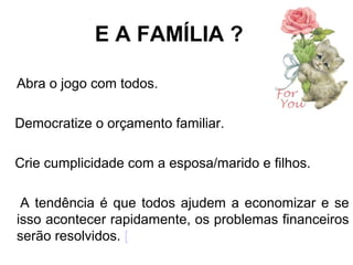 E A FAMÍLIA ?
Abra o jogo com todos.
Democratize o orçamento familiar.
Crie cumplicidade com a esposa/marido e filhos.
A tendência é que todos ajudem a economizar e se
isso acontecer rapidamente, os problemas financeiros
serão resolvidos. [
 